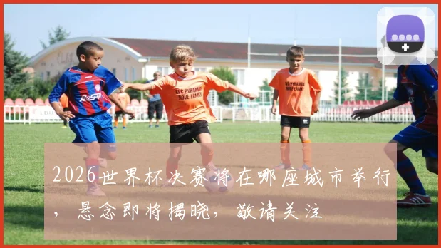2026世界杯决赛将在哪座城市举行，悬念即将揭晓，敬请关注