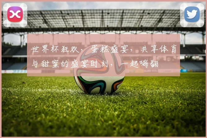世界杯狂欢，蛋糕盛宴，共享体育与甜蜜的盛宴时刻，一起嗨翻