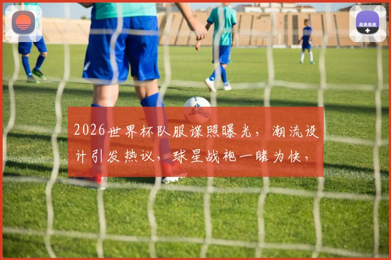 2026世界杯队服谍照曝光，潮流设计引发热议，球星战袍一睹为快，抢鲜看
