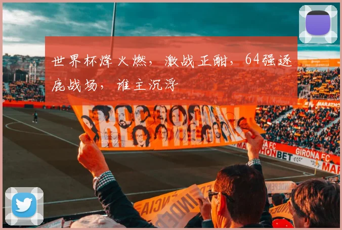 世界杯烽火燃，激战正酣，64强逐鹿战场，谁主沉浮