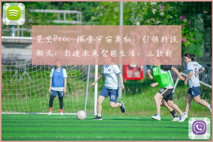 星空Pro：探索宇宙奥秘，引领科技潮流，打造未来智能生活，三款新品惊艳亮相