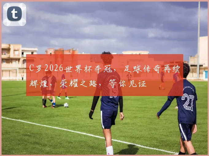 C罗2026世界杯夺冠，足球传奇再续辉煌，荣耀之路，等你见证